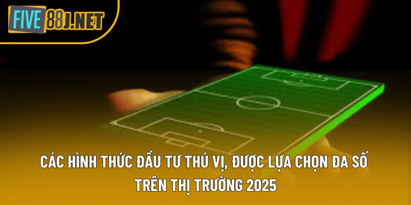 Các hình thức đầu tư thú vị, được lựa chọn đa số trên thị trường 2025